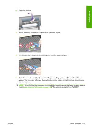 Page 1232.Open the window.
3.With a dry brush, remove ink deposits from the cutter groove.
4.With the same dry brush, remove ink deposits from the platen surface.
5.At the front panel, select the  icon, then Paper handling options > Clean roller > Clean
platen. This command will rotate the small rollers on the platen so that the whole circumference
can be cleaned.
NOTE:If you find that this command is not available, please download the latest firmware revision
(see 
Update my printers firmware on page 116). This...