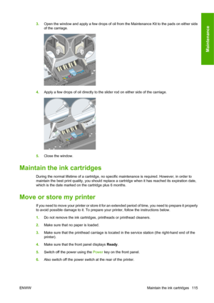 Page 1253.Open the window and apply a few drops of oil from the Maintenance Kit to the pads on either side
of the carriage.
4.Apply a few drops of oil directly to the slider rod on either side of the carriage.
5.Close the window.
Maintain the ink cartridges
During the normal lifetime of a cartridge, no specific maintenance is required. However, in order to
maintain the best print quality, you should replace a cartridge when it has reached its expiration date,
which is the date marked on the cartridge plus 6...