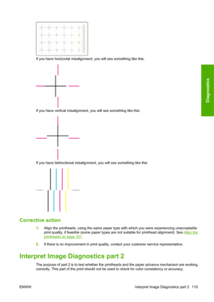 Page 129If you have horizontal misalignment, you will see something like this:
If you have vertical misalignment, you will see something like this:
If you have bidirectional misalignment, you will see something like this:
Corrective action
1.Align the printheads, using the same paper type with which you were experiencing unacceptable
print quality, if feasible (some paper types are not suitable for printhead alignment). See 
Align the
printheads on page 101.
2.If there is no improvement in print quality, contact...