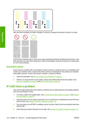 Page 132Here are three examples of a black rectangle in close-up, showing the fine lines of which it is made:
In the first two examples above, there are so many missing lines that the printhead may be faulty. In the
third case there are only a few missing lines, which are acceptable, because the printer can compensate
for such minor problems.
Corrective action
If part 3 shows a problem with one printhead, but part 2 shows no problem, there is no immediate need
to take any corrective action, because the printer...