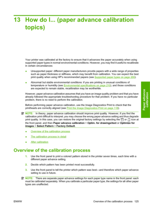 Page 13513 How do I... (paper advance calibration
topics)
Your printer was calibrated at the factory to ensure that it advances the paper accurately when using
supported paper types in normal environmental conditions. However, you may find it useful to recalibrate
in certain circumstances:
●Unsupported paper: different paper manufacturers provide papers with a wide range of properties
such as paper thickness or stiffness, which may benefit from calibration. You can expect the best
print quality when using HPs...