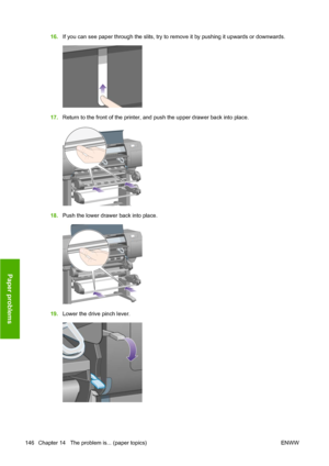 Page 15616.If you can see paper through the slits, try to remove it by pushing it upwards or downwards.
17.Return to the front of the printer, and push the upper drawer back into place.
18.Push the lower drawer back into place.
19.Lower the drive pinch lever.
146 Chapter 14   The problem is... (paper topics) ENWW
Paper problems
 