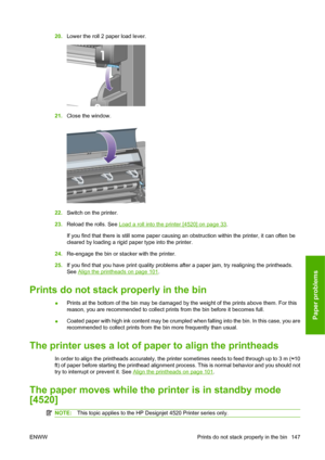 Page 15720.Lower the roll 2 paper load lever.
21.Close the window.
22.Switch on the printer.
23.Reload the rolls. See 
Load a roll into the printer [4520] on page 33.
If you find that there is still some paper causing an obstruction within the printer, it can often be
cleared by loading a rigid paper type into the printer.
24.Re-engage the bin or stacker with the printer.
25.If you find that you have print quality problems after a paper jam, try realigning the printheads.
See 
Align the printheads on page 101....