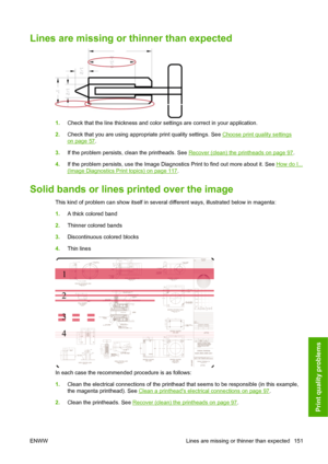 Page 161Lines are missing or thinner than expected
1.Check that the line thickness and color settings are correct in your application.
2.Check that you are using appropriate print quality settings. See 
Choose print quality settings
on page 57.
3.If the problem persists, clean the printheads. See 
Recover (clean) the printheads on page 97.
4.If the problem persists, use the Image Diagnostics Print to find out more about it. See 
How do I...
(Image Diagnostics Print topics) on page 117.
Solid bands or lines...