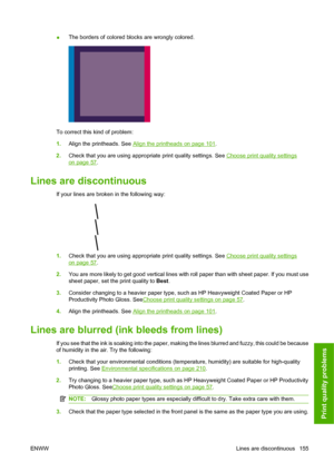 Page 165●The borders of colored blocks are wrongly colored.
To correct this kind of problem:
1.Align the printheads. See 
Align the printheads on page 101.
2.Check that you are using appropriate print quality settings. See 
Choose print quality settings
on page 57.
Lines are discontinuous
If your lines are broken in the following way:
1.Check that you are using appropriate print quality settings. See Choose print quality settings
on page 57.
2.You are more likely to get good vertical lines with roll paper than...