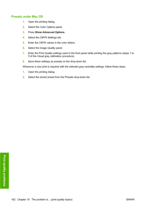 Page 172Presets under Mac OS
1.Open the printing dialog.
2.Select the Color Options panel.
3.Press Show Advanced Options.
4.Select the CMYK Settings tab.
5.Enter the CMYK values in the color sliders.
6.Select the Image Quality panel.
7.Enter the Print Quality settings used in the front panel while printing the gray patterns (steps 1 to
5 of the Visual gray calibration procedure).
8.Save these settings as presets on the drop-down list.
Whenever a new print is required with the selected gray neutrality settings,...