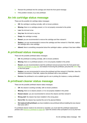 Page 1793.Reinsert the printhead into the carriage and check the front panel message.
4.If the problem remains, try a new printhead.
An ink cartridge status message
These are the possible ink cartridge status messages:
●OK: the cartridge is working normally, with no known problems
●Missing: there is no cartridge present, or it is not properly connected to the printer
●Low: the ink level is low
●Very low: the ink level is very low
●Empty: the cartridge is empty
●Reseat: you are recommended to remove the cartridge...