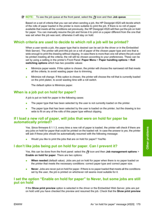 Page 189NOTE:To see the job queue at the front panel, select the  icon and then Job queue.
Based on a set of criteria that you can set when sending a job, the HP Designjet 4520 will decide which
of the rolls of paper loaded in the printer is more suitable to print the job. If there is no roll of paper
available that meets all the conditions set previously, the HP Designjet 4520 will then put the job on hold
for paper. You can manually resume the job and forces it to print on a paper different from the one that...