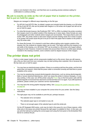Page 190option is not checked in the driver, and that there are no pending preview windows waiting for
confirmation to continue printing.
My job is exactly as wide as the roll of paper that is loaded on the printer,
but is put on hold for paper
Margins are managed in different ways depending on the file type:
●For HP-GL/2 and HP RTL files, by default, margins are included inside the drawing, so a 36 inches
HP-GL/2 and HP RTL file can be printed with margins in a 36 inches roll of paper and will not be
put on...