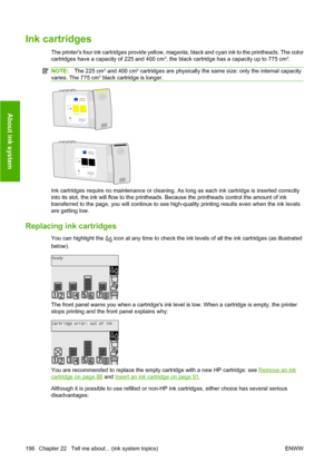 Page 206Ink cartridges
The printers four ink cartridges provide yellow, magenta, black and cyan ink to the printheads. The color
cartridges have a capacity of 225 and 400 cm³, the black cartridge has a capacity up to 775 cm³.
NOTE:The 225 cm³ and 400 cm³ cartridges are physically the same size: only the internal capacity
varies. The 775 cm³ black cartridge is longer.
Ink cartridges require no maintenance or cleaning. As long as each ink cartridge is inserted correctly
into its slot, the ink will flow to the...