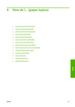 Page 314 How do I... (paper topics)
●Load a roll onto the spindle [4020]
●
Load a roll into the printer [4020]
●
Unload a roll from the printer [4020]
●
Load a single sheet [4020]
●
Unload a single sheet [4020]
●
Load a roll onto the spindle [4520]
●
Load a roll into the printer [4520]
●
Unload a roll from the printer [4520]
●
Trim the paper with the manual cutter [4520]
●
View information about the paper
●
Download media profiles
●
Use non-HP paper
●
Cancel the drying time
●
Change the drying time
ENWW21
Paper
 