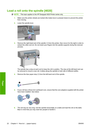 Page 32Load a roll onto the spindle [4020]
NOTE:This topic applies to the HP Designjet 4020 Printer series only.
1.Make sure the printer wheels are locked (the brake lever is pressed down) to prevent the printer
from moving.
2.Lower the spindle lever.
3.Remove the right-hand end of the spindle (1) from the printer, then move it to the right in order to
extract the other end (2). Do not insert your fingers into the spindle supports during the removal
process.
The spindle has a stop at each end to keep the roll...