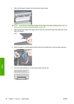 Page 368.Wait until the paper emerges from the printer as shown below.
NOTE:If you have an unexpected problem at any stage of the paper loading process, see The
paper cannot be loaded successfully [4020] on page 130.
9.Align the right-hand edge of the paper with the blue line and the left edge of the half-circle on the
right of the platen.
10.When the paper is correctly aligned with the blue line and half-circle, lower the paper load lever.
11.The front panel prompts you to wind excess paper onto the roll.
26...