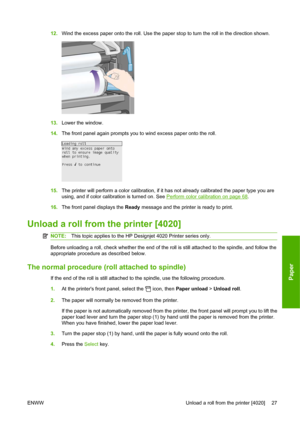 Page 3712.Wind the excess paper onto the roll. Use the paper stop to turn the roll in the direction shown.
13.Lower the window.
14.The front panel again prompts you to wind excess paper onto the roll.
15.The printer will perform a color calibration, if it has not already calibrated the paper type you are
using, and if color calibration is turned on. See 
Perform color calibration on page 68.
16.The front panel displays the Ready message and the printer is ready to print.
Unload a roll from the printer [4020]...