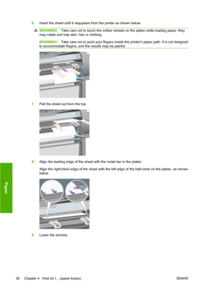 Page 406.Insert the sheet until it reappears from the printer as shown below.
WARNING!Take care not to touch the rubber wheels on the platen while loading paper: they
may rotate and trap skin, hair or clothing.
WARNING!Take care not to push your fingers inside the printers paper path. It is not designed
to accommodate fingers, and the results may be painful.
7.Pull the sheet out from the top.
8.Align the leading edge of the sheet with the metal bar in the platen.
Align the right-hand edge of the sheet with the...