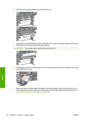 Page 442.Lift the drawer upwards a little, then pull it towards you.
3.Load the roll and spindle into the drawer. Hold the roll as shown by the paper stops at each end of
the spindle. Try to avoid touching the paper surface.
CAUTION:Two people may be needed to load a heavy roll.
4.Lift the paper load lever. Lift the upper lever if you are loading the upper roll, the lower lever if you
are loading the lower roll.
5.Make sure that the leading edge of the paper is free from wrinkles, tears and excessive curl, as...