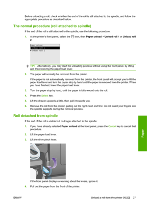 Page 47Before unloading a roll, check whether the end of the roll is still attached to the spindle, and follow the
appropriate procedure as described below.
The normal procedure (roll attached to spindle)
If the end of the roll is still attached to the spindle, use the following procedure.
1.At the printers front panel, select the 
 icon, then Paper unload > Unload roll 1 or Unload roll
2.
TIP:Alternatively, you may start the unloading process without using the front panel, by lifting
and then lowering the...