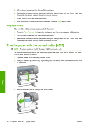 Page 485.Lift the drawer upwards a little, then pull it towards you.
6.Remove the empty spindle from the printer, pulling out the right-hand end first. Do not insert your
fingers into the spindle supports during the removal process.
7.Lower the drive pinch and paper load levers.
8.If the front panel is displaying a warning message, press the Select key to clear it.
No paper visible
If the end of the roll has entirely disappeared into the printer:
1.Press the Form Feed and Cut key on the front panel, and the...