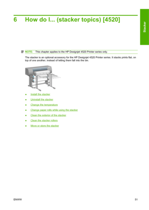 Page 616 How do I... (stacker topics) [4520]
NOTE:This chapter applies to the HP Designjet 4520 Printer series only.
The stacker is an optional accessory for the HP Designjet 4520 Printer series. It stacks prints flat, on
top of one another, instead of letting them fall into the bin.
●Install the stacker
●
Uninstall the stacker
●
Change the temperature
●
Change paper rolls while using the stacker
●
Clean the exterior of the stacker
●
Clean the stacker rollers
●
Move or store the stacker
ENWW51
Stacker
 