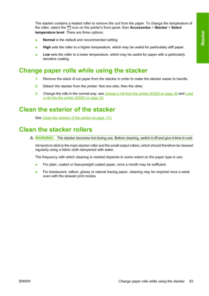 Page 63The stacker contains a heated roller to remove the curl from the paper. To change the temperature of
the roller, select the 
 icon on the printers front panel, then Accessories > Stacker > Select
temperature level. There are three options:
●Normal is the default and recommended setting.
●High sets the roller to a higher temperature, which may be useful for particularly stiff paper.
●Low sets the roller to a lower temperature, which may be useful for paper with a particularly
sensitive coating.
Change...