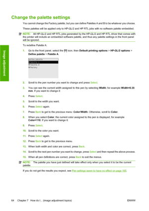 Page 74Change the palette settings
You cannot change the Factory palette, but you can define Palettes A and B to be whatever you choose.
These palettes will be applied only to HP-GL/2 and HP RTL jobs with no software palette embedded.
NOTE:All HP-GL/2 and HP RTL jobs generated by the HP-GL/2 and HP RTL driver that comes with
the printer will include an embedded software palette, and thus any palette settings in the front panel
will be ignored.
To redefine Palette A:
1.
Go to the front panel, select the 
 icon,...