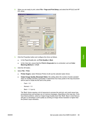 Page 932.When you are ready to print, select File > Page and Print Setup, and select the HP-GL/2 and HP
RTL driver.
3.Click the Properties button and configure the driver as follows.
●In the Paper/Quality tab, set Print Quality to Best.
●In the Color tab, ensure that the Print In Grayscale box is unchecked, and set Color
Matching Method to sRGB.
4.Click the OK button.
5.Select File > Print.
●Printer Engine: select Windows Printer (it will use the selected raster driver).
●Output Image Quality (Resample Ratio):...