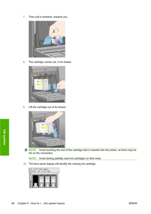 Page 1007.Then pull it outwards, towards you.
8.The cartridge comes out, in its drawer.
9.Lift the cartridge out of its drawer.
NOTE:Avoid touching the end of the cartridge that is inserted into the printer, as there may be
ink on the connection.
NOTE:Avoid storing partially used ink cartridges on their ends.
10.The front panel display will identify the missing ink cartridge.
90 Chapter 9   How do I... (ink system topics) ENWW
Ink system
 