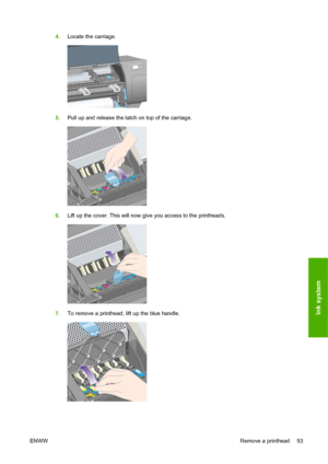 Page 1034.Locate the carriage.
5.Pull up and release the latch on top of the carriage.
6.Lift up the cover. This will now give you access to the printheads.
7.To remove a printhead, lift up the blue handle.
ENWWRemove a printhead 93
Ink system
 