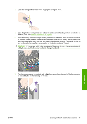Page 1094.Close the carriage interconnect wiper, trapping the sponge in place.
5.Open the printhead carriage latch and extract the printhead that has the problem, as indicated on
the front panel. See 
Remove a printhead on page 92.
6.Insert the carriage interconnect wiper into the printhead slot at the back. Wipe the electrical contacts
by inserting the tool between the electrical connections at the back of the slot and the steel spring
with the sponge facing away from you and towards the electrical contacts....