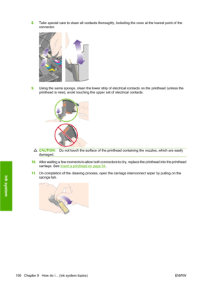 Page 1108.Take special care to clean all contacts thoroughly, including the ones at the lowest point of the
connector.
9.Using the same sponge, clean the lower strip of electrical contacts on the printhead (unless the
printhead is new), avoid touching the upper set of electrical contacts.
CAUTION:Do not touch the surface of the printhead containing the nozzles, which are easily
damaged.
10.After waiting a few moments to allow both connectors to dry, replace the printhead into the printhead
carriage. See 
Insert...