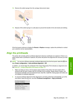 Page 11112.Remove the soiled sponge from the carriage interconnect wiper.
13.Dispose of the soiled sponge in a safe place to prevent the transfer of ink onto hands and clothing.
If the front panel continues to display the Reseat or Replace message, replace the printhead or contact
your customer service representative.
Align the printheads
The printer will normally perform printhead alignment whenever printheads are replaced. If there is no
paper loaded when a printhead is replaced, the printer will perform the...