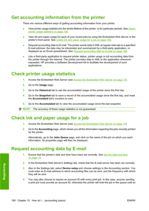 Page 118Get accounting information from the printer
There are various different ways of getting accounting information from your printer.
●View printer usage statistics for the whole lifetime of the printer, or for particular periods. See 
Check
printer usage statistics on page 108.
●View ink and paper usage for each of your recent jobs by using the Embedded Web Server or the
printers front panel. See 
Check ink and paper usage for a job on page 108.
●Request accounting data by E-mail. The printer sends data in...