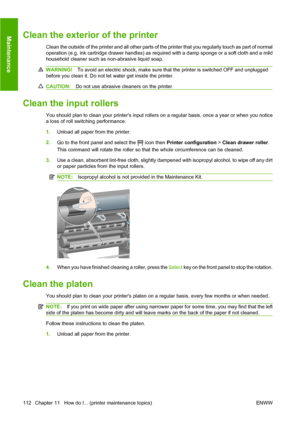 Page 122Clean the exterior of the printer
Clean the outside of the printer and all other parts of the printer that you regularly touch as part of normal
operation (e.g. ink cartridge drawer handles) as required with a damp sponge or a soft cloth and a mild
household cleaner such as non-abrasive liquid soap.
WARNING!To avoid an electric shock, make sure that the printer is switched OFF and unplugged
before you clean it. Do not let water get inside the printer.
CAUTION:Do not use abrasive cleaners on the printer....