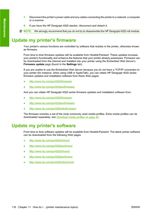 Page 1267.Disconnect the printers power cable and any cables connecting the printer to a network, a computer
or a scanner.
8.If you have the HP Designjet 4520 stacker, disconnect and detach it.
NOTE:We strongly recommend that you do not try to disassemble the HP Designjet 4520 roll module.
Update my printers firmware
Your printers various functions are controlled by software that resides in the printer, otherwise known
as firmware.
From time to time firmware updates will be available from Hewlett-Packard. These...