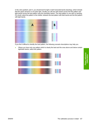 Page 137In the color gradient, part A, you should look for light or dark horizontal bands (banding), which indicate
that the paper advance is not quite right. Usually you will see dark bands across the first pattern and
light bands across the last pattern (see the examples below). The best pattern is one with no banding;
if in doubt, select the pattern in the middle, between the last pattern with dark bands and the first pattern
with light bands.
If you find it difficult to identify the best pattern, the...