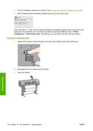 Page 144●84.2x:01 indicates a paper jam in drawer 2 (see A paper jam in drawer 2 [4520] on page 142).
●86:01 indicates that the printhead carriage cannot move from side to side.
If you press the Select key, the front panel will display an animation showing how to recover from the
paper jam. This animation can be viewed at any time by selecting the 
 icon, then > Printer
configuration > Clean drawer roller. Alternatively, you can refer to this document (see below).
Check printhead path
1.Switch off the printer at...