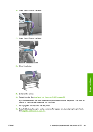 Page 15126.Lower the roll 1 paper load lever.
27.Lower the roll 2 paper load lever.
28.Close the window.
29.Switch on the printer.
30.Reload the rolls. See 
Load a roll into the printer [4520] on page 33.
If you find that there is still some paper causing an obstruction within the printer, it can often be
cleared by loading a rigid paper type into the printer.
31.Re-engage the bin or stacker with the printer.
32.If you find that you have print quality problems after a paper jam, try realigning the printheads....