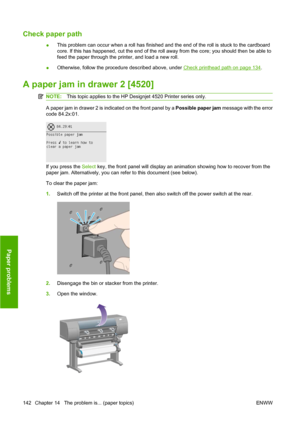 Page 152Check paper path
●This problem can occur when a roll has finished and the end of the roll is stuck to the cardboard
core. If this has happened, cut the end of the roll away from the core; you should then be able to
feed the paper through the printer, and load a new roll.
●Otherwise, follow the procedure described above, under 
Check printhead path on page 134.
A paper jam in drawer 2 [4520]
NOTE:This topic applies to the HP Designjet 4520 Printer series only.
A paper jam in drawer 2 is indicated on the...