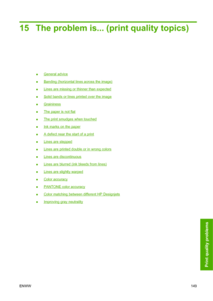 Page 15915 The problem is... (print quality topics)
●General advice
●
Banding (horizontal lines across the image)
●
Lines are missing or thinner than expected
●
Solid bands or lines printed over the image
●
Graininess
●
The paper is not flat
●
The print smudges when touched
●
Ink marks on the paper
●
A defect near the start of a print
●
Lines are stepped
●
Lines are printed double or in wrong colors
●
Lines are discontinuous
●
Lines are blurred (ink bleeds from lines)
●
Lines are slightly warped
●
Color...