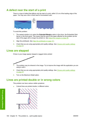 Page 164A defect near the start of a print
There is a type of defect that affects only the start of a print, within 5.5 cm of the leading edge of the
paper. You may see a thin or thick band of inconsistent color:
To avoid this problem:
1.The easiest solution is to select the Extended Margins option in the driver, the Embedded Web
Server or the front panel. This means that the area of the paper affected by the problem (at the
start of the page) will no longer be printed on. See 
Adjust the margins on page 59....