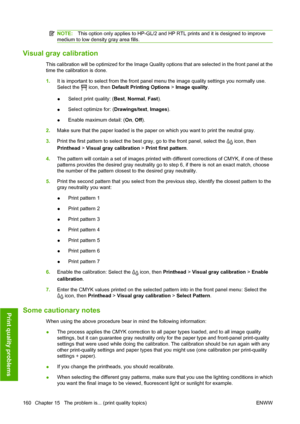 Page 170NOTE:This option only applies to HP-GL/2 and HP RTL prints and it is designed to improve
medium to low density gray area fills.
Visual gray calibration
This calibration will be optimized for the Image Quality options that are selected in the front panel at the
time the calibration is done.
1.It is important to select from the front panel menu the image quality settings you normally use.
Select the 
 icon, then Default Printing Options > Image quality.
●Select print quality: (Best, Normal, Fast).
●Select...