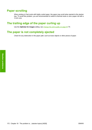 Page 182Paper scrolling
When printing in Fast mode with highly curled paper, the paper may scroll when ejected to the stacker
tray. To avoid this problem, you are recommended to switch to Normal mode or use a paper roll with a
3 inch core.
The trailing edge of the paper curling up
Use the Optimize for images setting: see Change the print quality on page 57.Th
The paper is not completely ejected
Check for any obstruction in the paper path, such as loose objects or other pieces of paper.
172 Chapter 18   The...