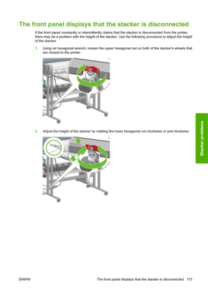 Page 183The front panel displays that the stacker is disconnected
If the front panel constantly or intermittently claims that the stacker is disconnected from the printer,
there may be a problem with the height of the stacker. Use the following procedure to adjust the height
of the stacker.
1.Using an hexagonal wrench, loosen the upper hexagonal nut on both of the stackers wheels that
are closest to the printer.
2.Adjust the height of the stacker by rotating the lower hexagonal nut clockwise or anti-clockwise....