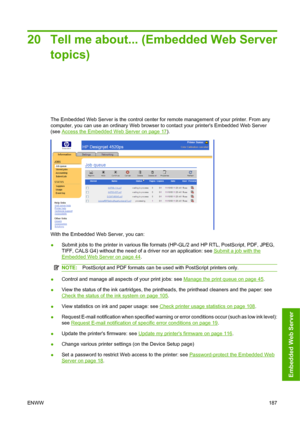 Page 19720 Tell me about... (Embedded Web Server
topics)
The Embedded Web Server is the control center for remote management of your printer. From any
computer, you can use an ordinary Web browser to contact your printers Embedded Web Server
(see 
Access the Embedded Web Server on page 17).
With the Embedded Web Server, you can:
●Submit jobs to the printer in various file formats (HP-GL/2 and HP RTL, PostScript, PDF, JPEG,
TIFF, CALS G4) without the need of a driver nor an application: see 
Submit a job with...