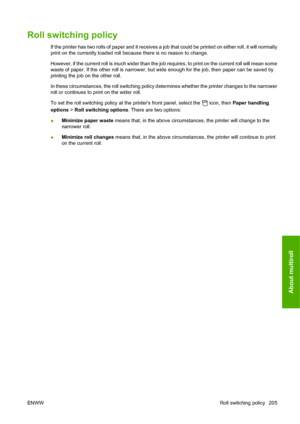 Page 215Roll switching policy
If the printer has two rolls of paper and it receives a job that could be printed on either roll, it will normally
print on the currently loaded roll because there is no reason to change.
However, if the current roll is much wider than the job requires, to print on the current roll will mean some
waste of paper. If the other roll is narrower, but wide enough for the job, then paper can be saved by
printing the job on the other roll.
In these circumstances, the roll switching policy...