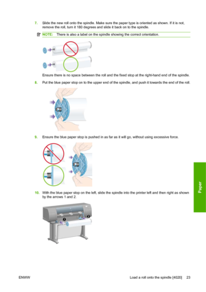 Page 337.Slide the new roll onto the spindle. Make sure the paper type is oriented as shown. If it is not,
remove the roll, turn it 180 degrees and slide it back on to the spindle.
NOTE:There is also a label on the spindle showing the correct orientation.
Ensure there is no space between the roll and the fixed stop at the right-hand end of the spindle.
8.Put the blue paper stop on to the upper end of the spindle, and push it towards the end of the roll.
9.Ensure the blue paper stop is pushed in as far as it...