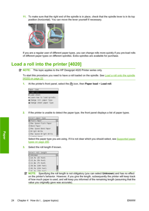 Page 3411.To make sure that the right end of the spindle is in place, check that the spindle lever is in its top
position (horizontal). You can move the lever yourself if necessary.
If you are a regular user of different paper types, you can change rolls more quickly if you pre-load rolls
of different paper types on different spindles. Extra spindles are available for purchase.
Load a roll into the printer [4020]
NOTE:This topic applies to the HP Designjet 4020 Printer series only.
To start this procedure you...