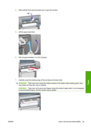 Page 354.Wait until the front panel prompts you to open the window.
5.Lift the paper load lever.
6.Pull out approximately 1 m (3 ft.) of paper.
7.Carefully insert the leading edge of the roll above the black roller.
WARNING!Take care not to touch the rubber wheels on the platen while loading paper: they
may rotate and trap skin, hair or clothing.
WARNING!Take care not to push your fingers inside the printers paper path. It is not designed
to accommodate fingers, and the results may be painful.
ENWW Load a roll...