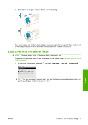 Page 438.Ensure there is no space between the roll and the blue stop.
If you are a regular user of different paper types, you can change rolls more quickly if you pre-load rolls
of different paper types on different spindles. Extra spindles are available for purchase.
Load a roll into the printer [4520]
NOTE:This topic applies to the HP Designjet 4520 Printer series only.
To start this procedure you need to have a roll loaded on the spindle. See 
Load a roll onto the spindle
[4520] on page 31.
1.At the printers...
