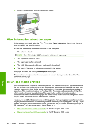 Page 507.Return the cutter to the right-hand side of the drawer.
View information about the paper
At the printers front panel, select the  or icon, then Paper information, then choose the paper
source on which you want information.
You will see the following information displayed on the front panel:
●The roll or sheet status
NOTE:The HP Designjet 4520 Printer series prints on roll paper only.
●The paper manufacturers name
●The paper type you have selected
●The width of the paper in millimeters (estimated by the...